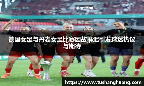德国女足与丹麦女足比赛因故推迟引发球迷热议与期待